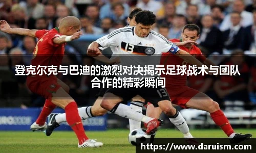 三亿登克尔克与巴迪的激烈对决揭示足球战术与团队合作的精彩瞬间